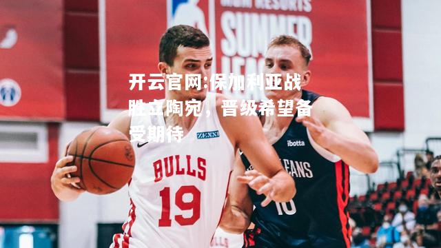 开云官网:保加利亚战胜立陶宛，晋级希望备受期待