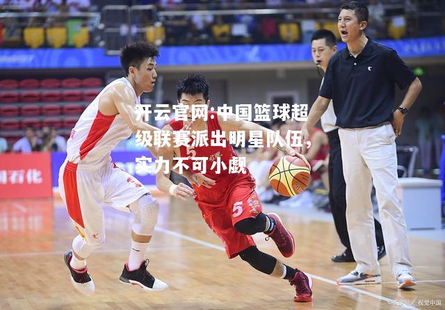 开云官网:中国篮球超级联赛派出明星队伍，实力不可小觑