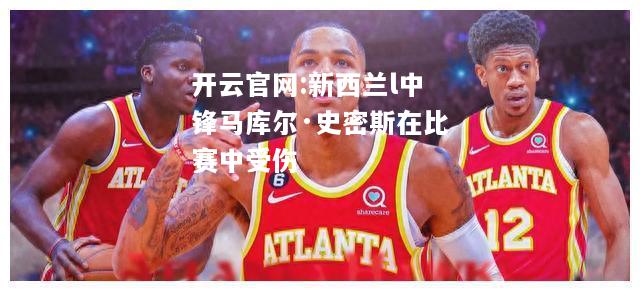 开云官网:新西兰l中锋马库尔·史密斯在比赛中受伤