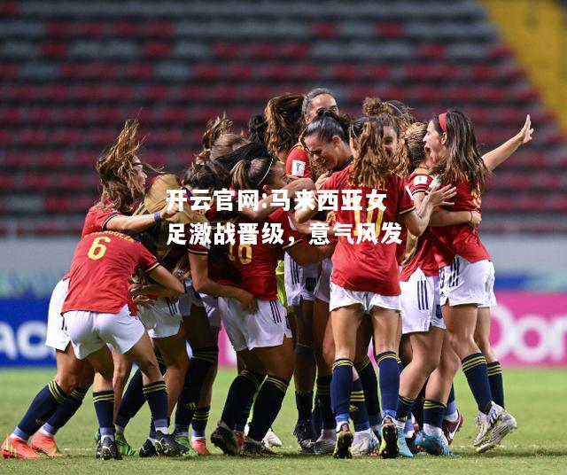开云官网:马来西亚女足激战晋级，意气风发