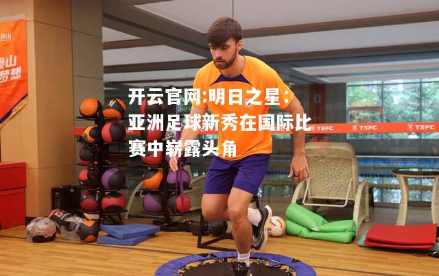 开云官网:明日之星：亚洲足球新秀在国际比赛中崭露头角
