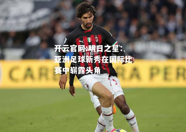 开云官网:明日之星：亚洲足球新秀在国际比赛中崭露头角