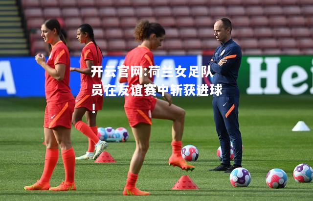 开云官网:荷兰女足队员在友谊赛中斩获进球！