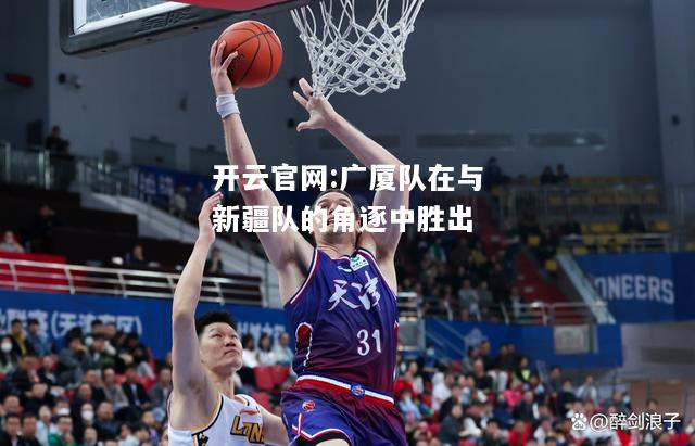 开云官网:广厦队在与新疆队的角逐中胜出