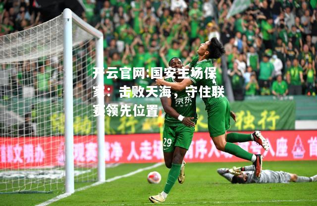 开云官网:国安主场保家：击败天海，守住联赛领先位置