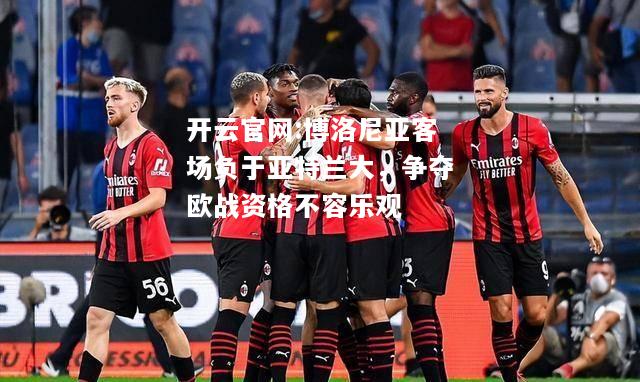 开云官网:博洛尼亚客场负于亚特兰大，争夺欧战资格不容乐观
