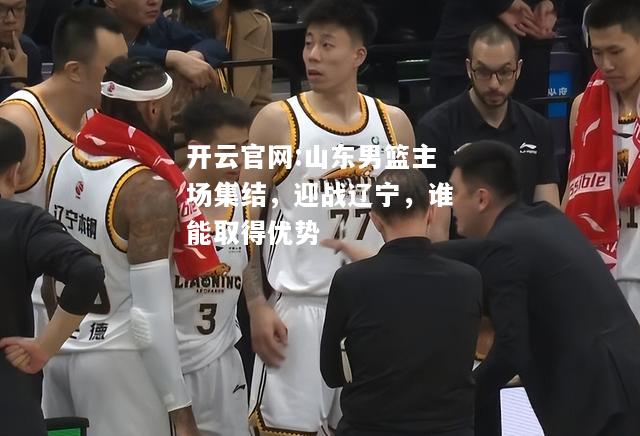 开云官网:山东男篮主场集结，迎战辽宁，谁能取得优势