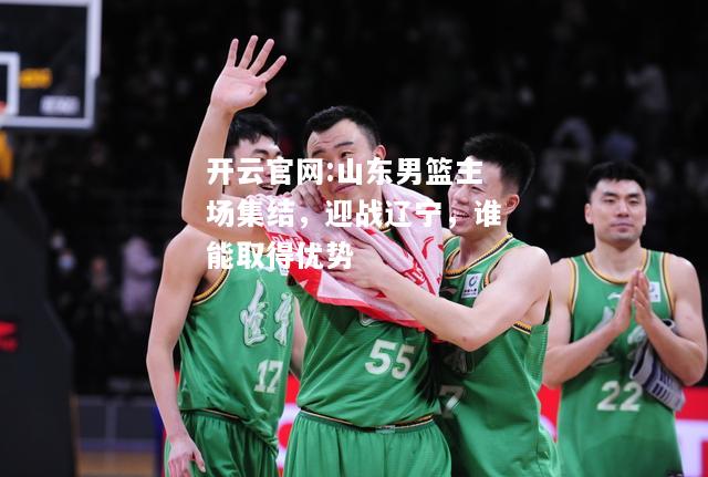 开云官网:山东男篮主场集结，迎战辽宁，谁能取得优势