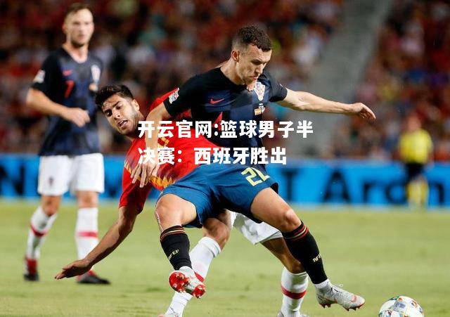 开云官网:篮球男子半决赛：西班牙胜出