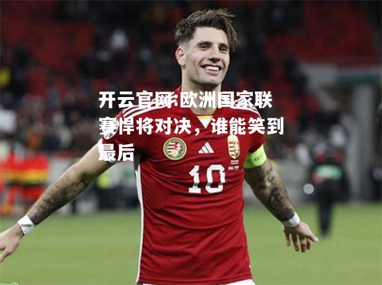 开云官网:欧洲国家联赛悍将对决，谁能笑到最后
