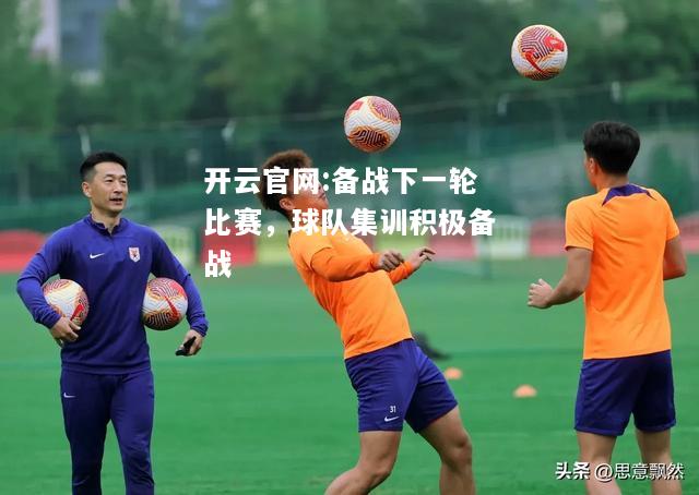 开云官网:备战下一轮比赛，球队集训积极备战