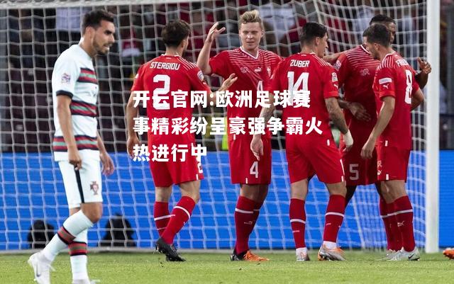 开云官网:欧洲足球赛事精彩纷呈豪强争霸火热进行中