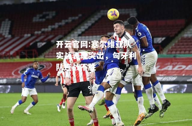 开云官网:塞尔维亚队实战表现突出，匈牙利队连战不胜