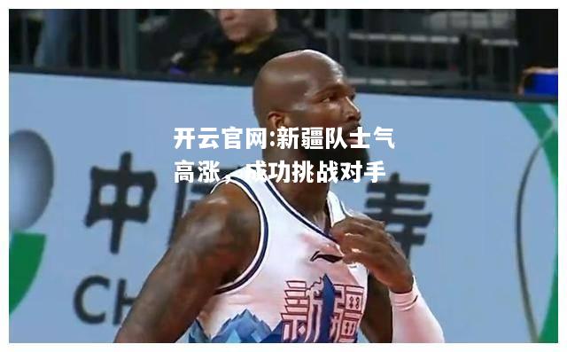 开云官网:新疆队士气高涨，成功挑战对手