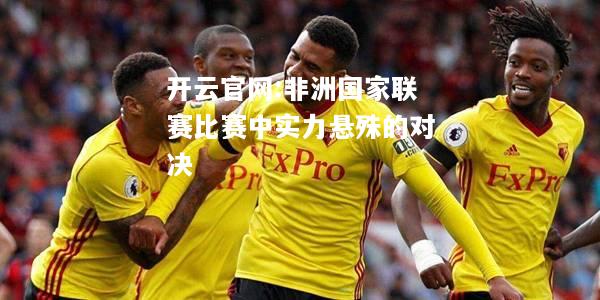 开云官网:非洲国家联赛比赛中实力悬殊的对决