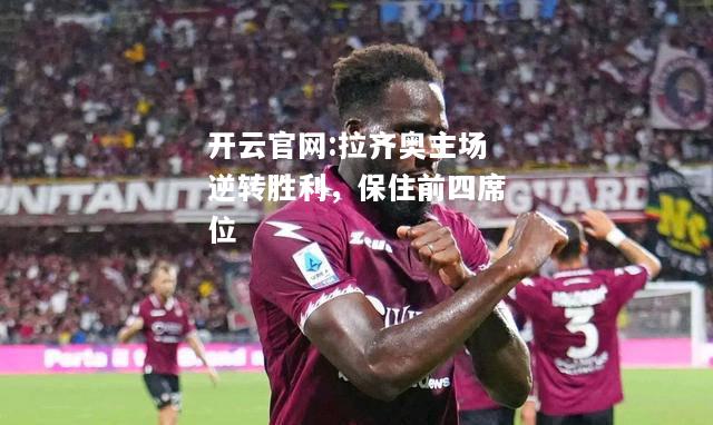 开云官网:拉齐奥主场逆转胜利，保住前四席位
