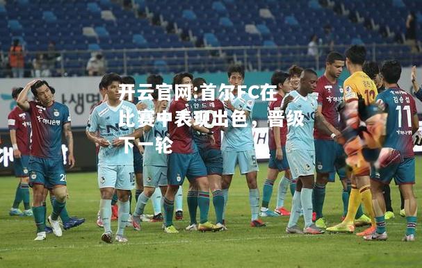 开云官网:首尔FC在比赛中表现出色，晋级下一轮