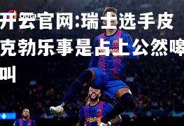 开云官网:瑞士选手皮克勃乐事是占上公然嗥叫