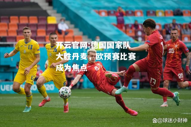 开云官网:德国国家队大胜丹麦，欧预赛比赛成为焦点