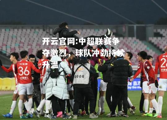 开云官网:中超联赛争夺激烈，球队冲劲持续升温