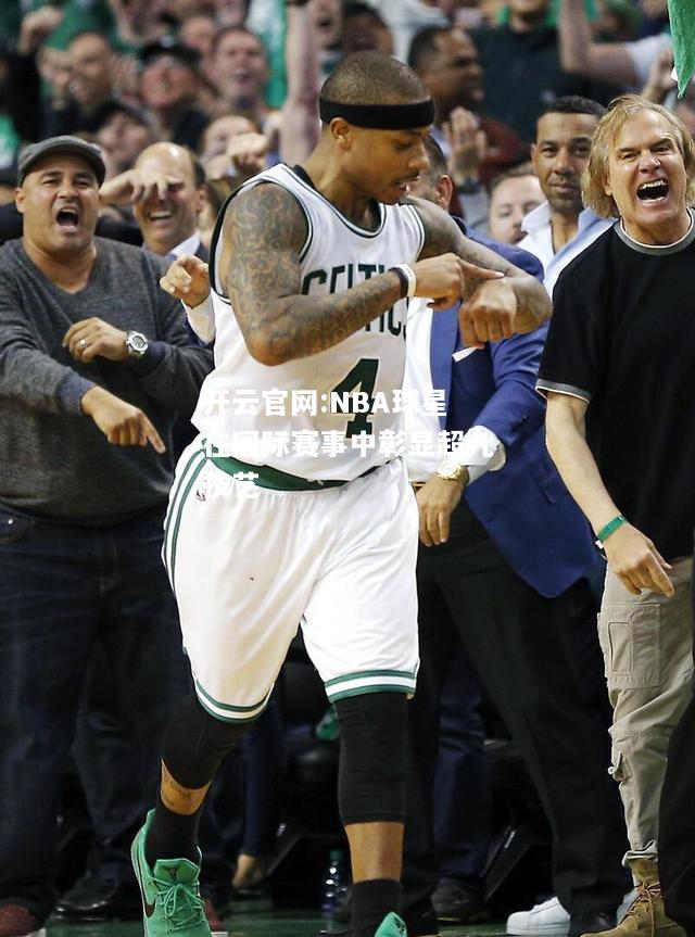 开云官网:NBA球星在国际赛事中彰显超凡技艺
