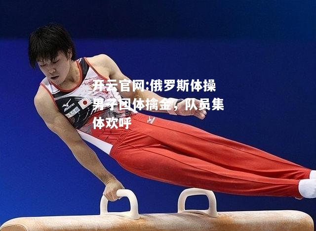 开云官网:俄罗斯体操男子团体擒金，队员集体欢呼