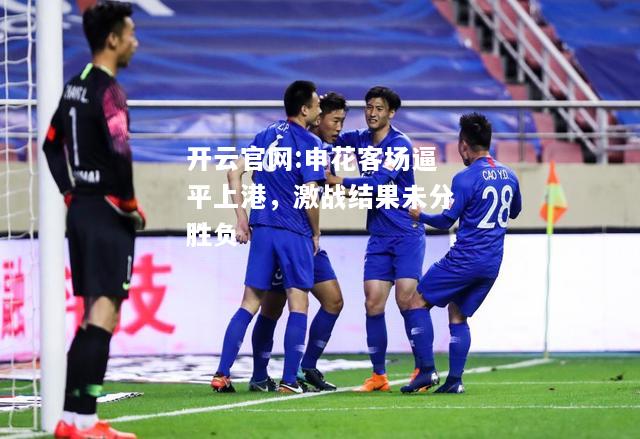 开云官网:申花客场逼平上港，激战结果未分胜负