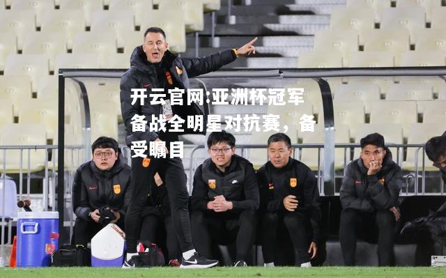 开云官网:亚洲杯冠军备战全明星对抗赛，备受瞩目