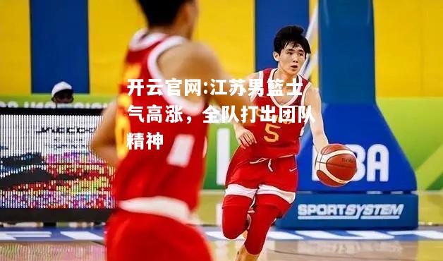开云官网:江苏男篮士气高涨，全队打出团队精神