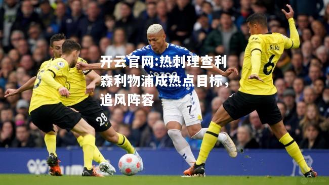 开云官网:热刺理查利森利物浦成热点目标，追风阵容