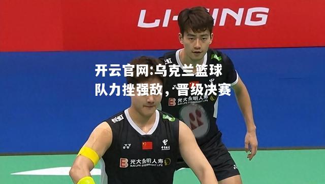 开云官网:乌克兰篮球队力挫强敌，晋级决赛