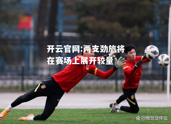 开云官网:两支劲旅将在赛场上展开较量