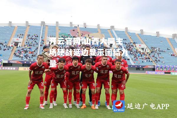 开云官网:山西大同主场硬战延边显示团结力量