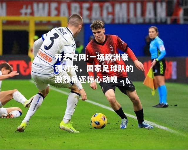 开云官网:一场欧洲豪强对决，国家足球队的激烈角逐惊心动魄