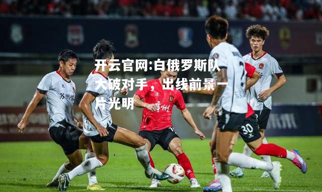 开云官网:白俄罗斯队大破对手，出线前景一片光明