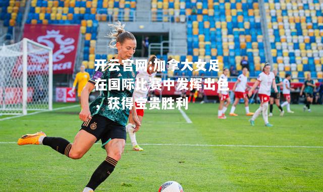 开云官网:加拿大女足在国际比赛中发挥出色，获得宝贵胜利
