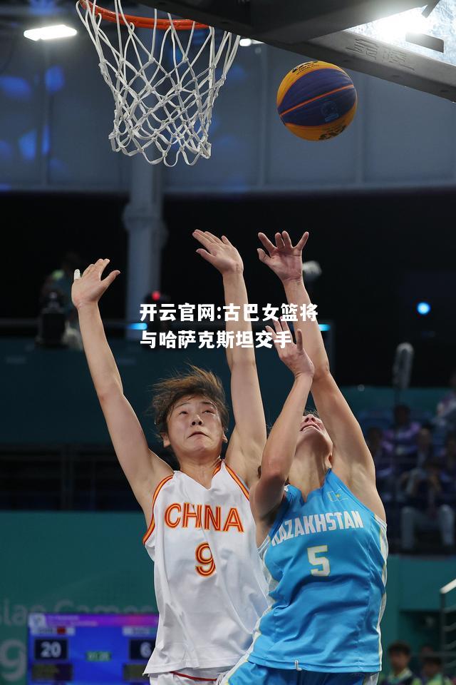 开云官网:古巴女篮将与哈萨克斯坦交手