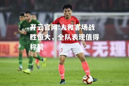 开云官网:人和客场战胜恒大，全队表现值得称赞