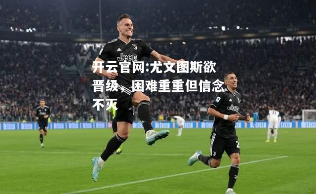 开云官网:尤文图斯欲晋级，困难重重但信念不灭