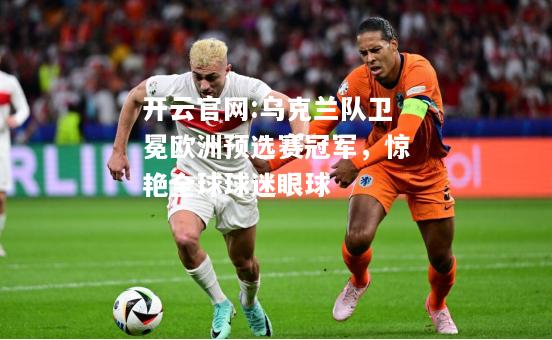 开云官网:乌克兰队卫冕欧洲预选赛冠军，惊艳全球球迷眼球