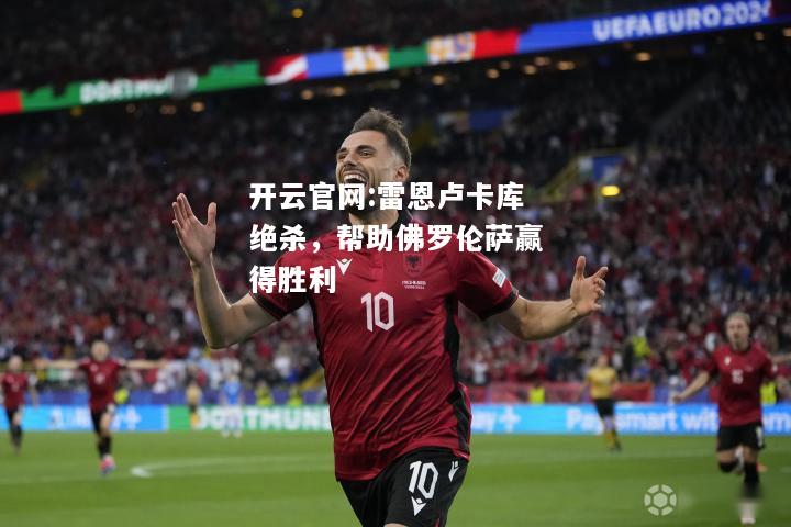 开云官网:雷恩卢卡库绝杀，帮助佛罗伦萨赢得胜利