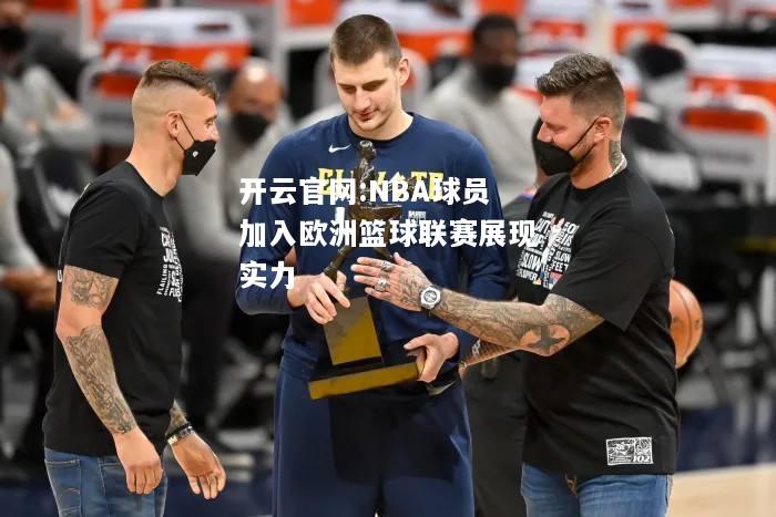 开云官网:NBA球员加入欧洲篮球联赛展现实力