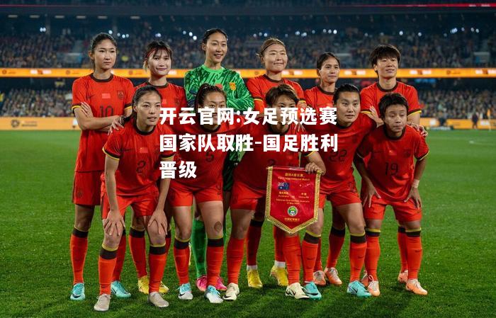 开云官网:女足预选赛国家队取胜-国足胜利晋级