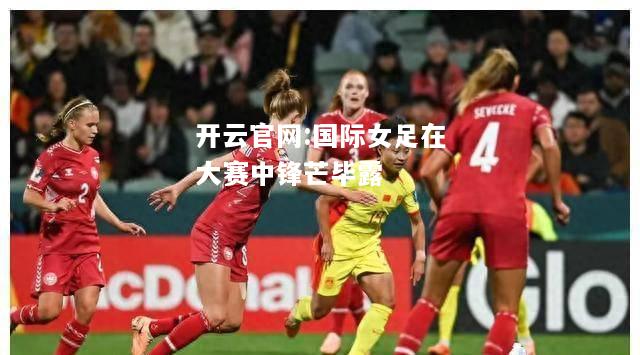 开云官网:国际女足在大赛中锋芒毕露