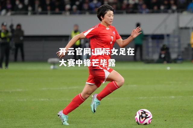 开云官网:国际女足在大赛中锋芒毕露