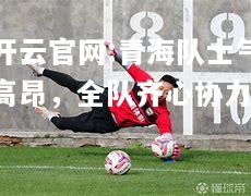 开云官网:青海队士气高昂，全队齐心协力