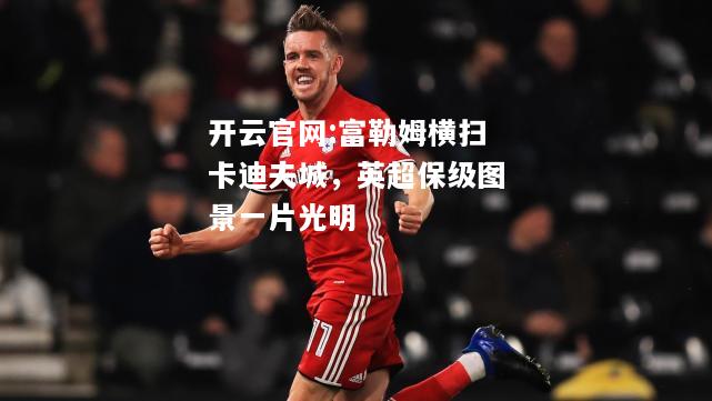 开云官网:富勒姆横扫卡迪夫城，英超保级图景一片光明