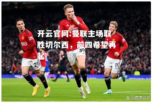 开云官网:曼联主场取胜切尔西，前四希望再起