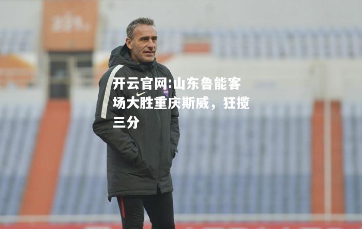 开云官网:山东鲁能客场大胜重庆斯威，狂揽三分
