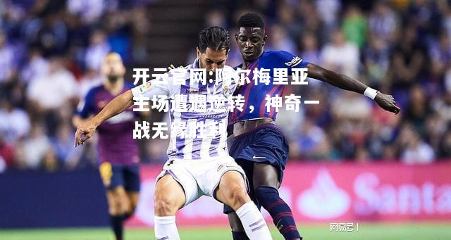 开云官网:阿尔梅里亚主场遭遇逆转，神奇一战无缘胜利